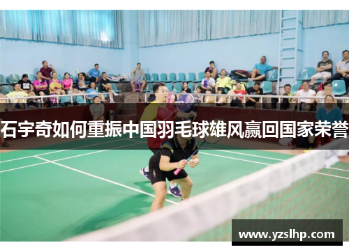 石宇奇如何重振中国羽毛球雄风赢回国家荣誉 石宇奇如何重振中国羽毛球雄风赢回国家荣誉
