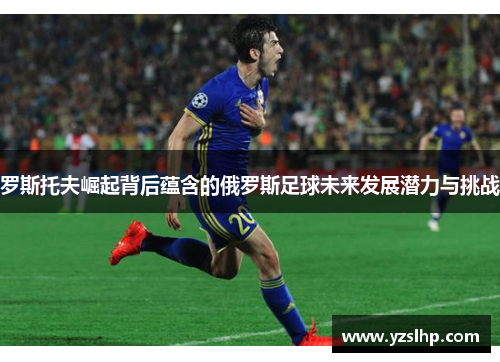罗斯托夫崛起背后蕴含的俄罗斯足球未来发展潜力与挑战