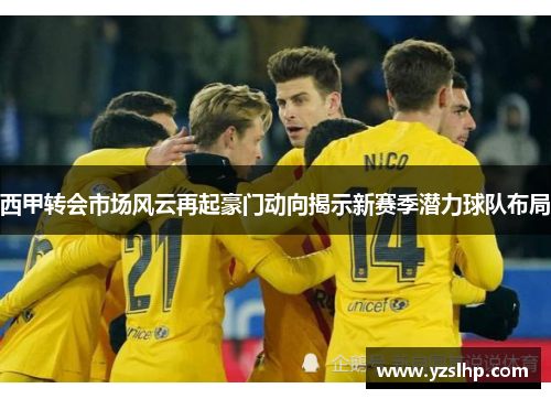 西甲转会市场风云再起豪门动向揭示新赛季潜力球队布局