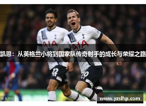 凯恩:从英格兰小将到国家队传奇射手的成长与荣耀之路 凯恩:从英格兰小将到国家队传奇射手的成长与荣耀之路