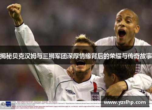 揭秘贝克汉姆与三狮军团深厚情缘背后的荣耀与传奇故事