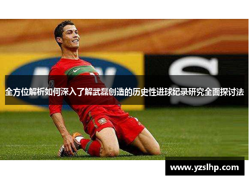 全方位解析如何深入了解武磊创造的历史性进球纪录研究全面探讨法